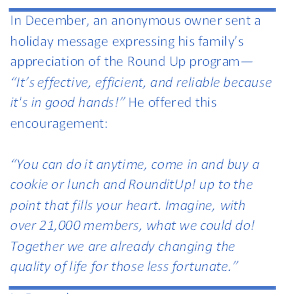 Quote from enthusiastic customer: "In December, an anonymous owner sent a holiday message expressing his family’s appreciation of the Round Up program—“It’s effective, efficient, and reliable because it's in good hands!” He offered this encouragement: “You can do it anytime, come in and buy a cookie or lunch and RounditUp! up to the point that fills your heart. Imagine, with over 21,000 members, what we could do! Together we are already changing the quality of life for those less fortunate.”"